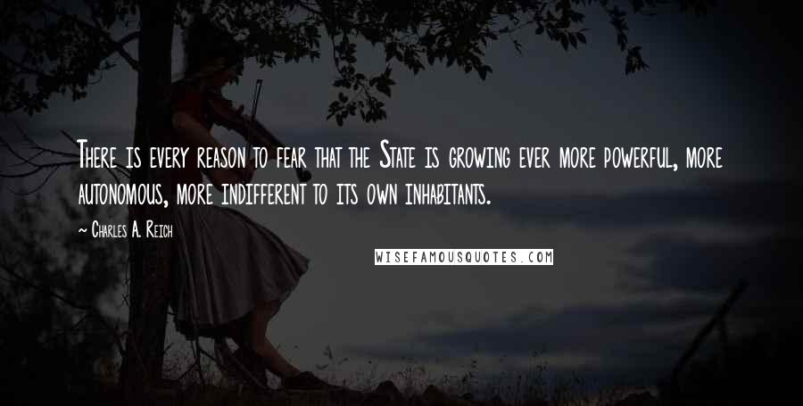 Charles A. Reich quotes: There is every reason to fear that the State is growing ever more powerful, more autonomous, more indifferent to its own inhabitants.