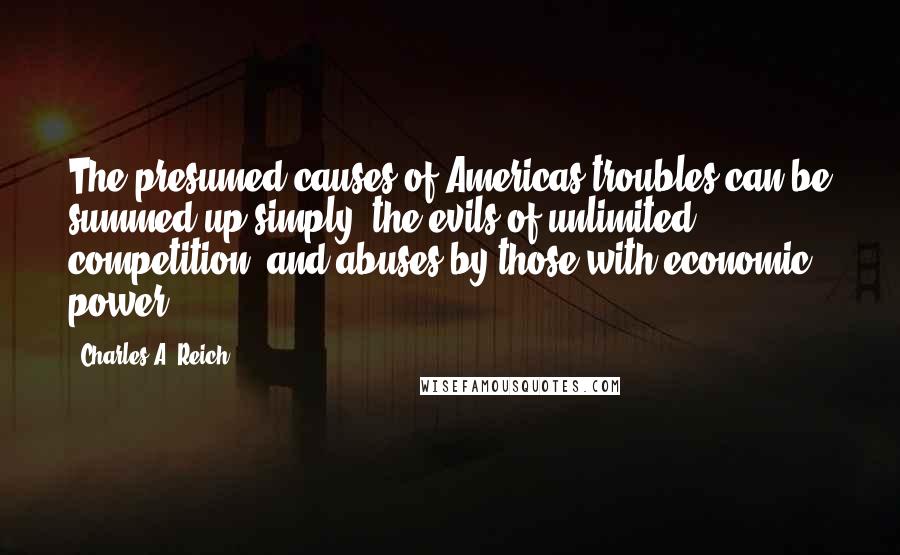 Charles A. Reich quotes: The presumed causes of Americas troubles can be summed up simply: the evils of unlimited competition, and abuses by those with economic power. Charles A. Reich quotes: The presumed causes of Americas troubles can be summed up simply: the evils of unlimited competition, and abuses by those with economic power.