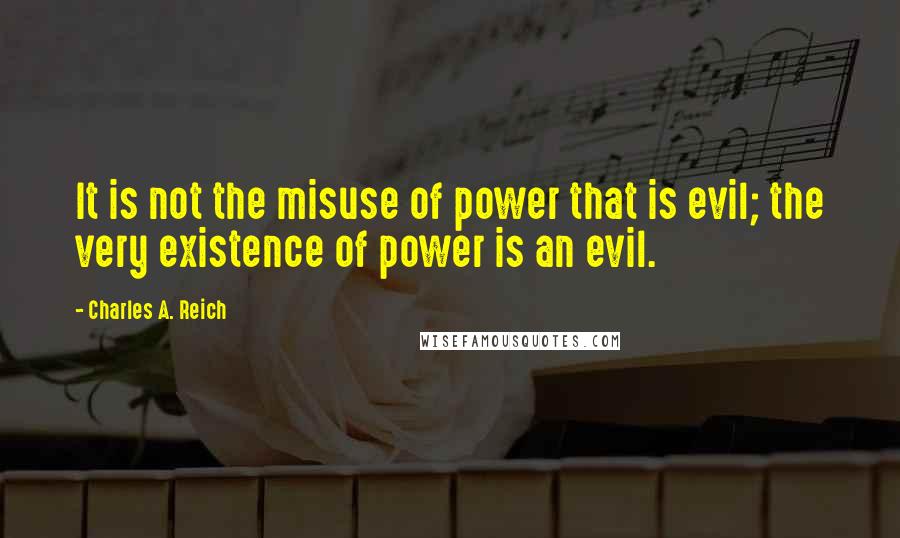 Charles A. Reich quotes: It is not the misuse of power that is evil; the very existence of power is an evil.