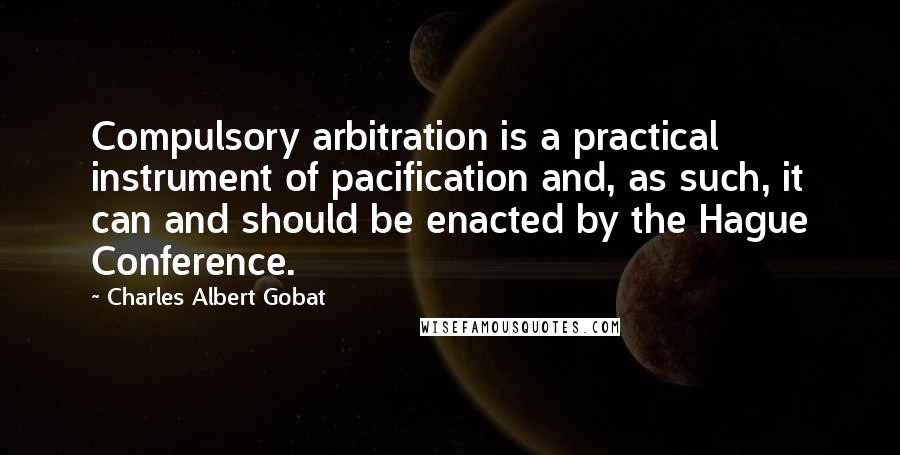 Charles Albert Gobat quotes: Compulsory arbitration is a practical instrument of pacification and, as such, it can and should be enacted by the Hague Conference. Charles Albert Gobat quotes: Compulsory arbitration is a practical instrument of pacification and, as such, it can and should be enacted by the Hague Conference.