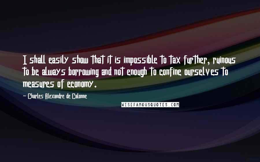 Charles Alexandre De Calonne quotes: I shall easily show that it is impossible to tax further, ruinous to be always borrowing and not enough to confine ourselves to measures of economy.