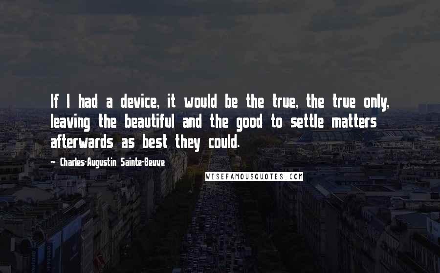 Charles-Augustin Sainte-Beuve quotes: If I had a device, it would be the true, the true only, leaving the beautiful and the good to settle matters afterwards as best they could.