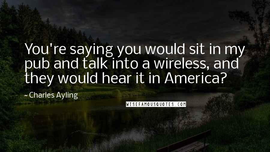 Charles Ayling quotes: You're saying you would sit in my pub and talk into a wireless, and they would hear it in America?