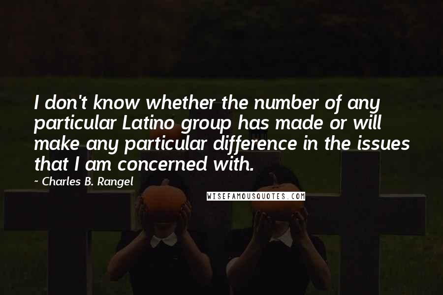 Charles B. Rangel quotes: I don't know whether the number of any particular Latino group has made or will make any particular difference in the issues that I am concerned with. Charles B. Rangel quotes: I don't know whether the number of any particular Latino group has made or will make any particular difference in the issues that I am concerned with.