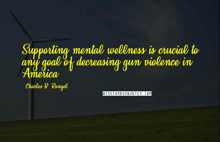 Charles B. Rangel quotes: Supporting mental wellness is crucial to any goal of decreasing gun violence in America.