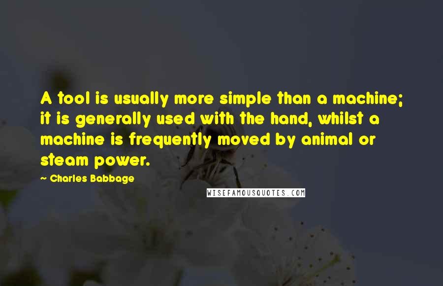 Charles Babbage quotes: A tool is usually more simple than a machine; it is generally used with the hand, whilst a machine is frequently moved by animal or steam power. Charles Babbage quotes: A tool is usually more simple than a machine; it is generally used with the hand, whilst a machine is frequently moved by animal or steam power.