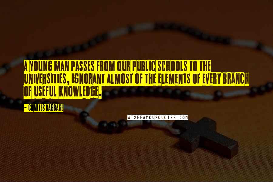 Charles Babbage quotes: A young man passes from our public schools to the universities, ignorant almost of the elements of every branch of useful knowledge. Charles Babbage quotes: A young man passes from our public schools to the universities, ignorant almost of the elements of every branch of useful knowledge.