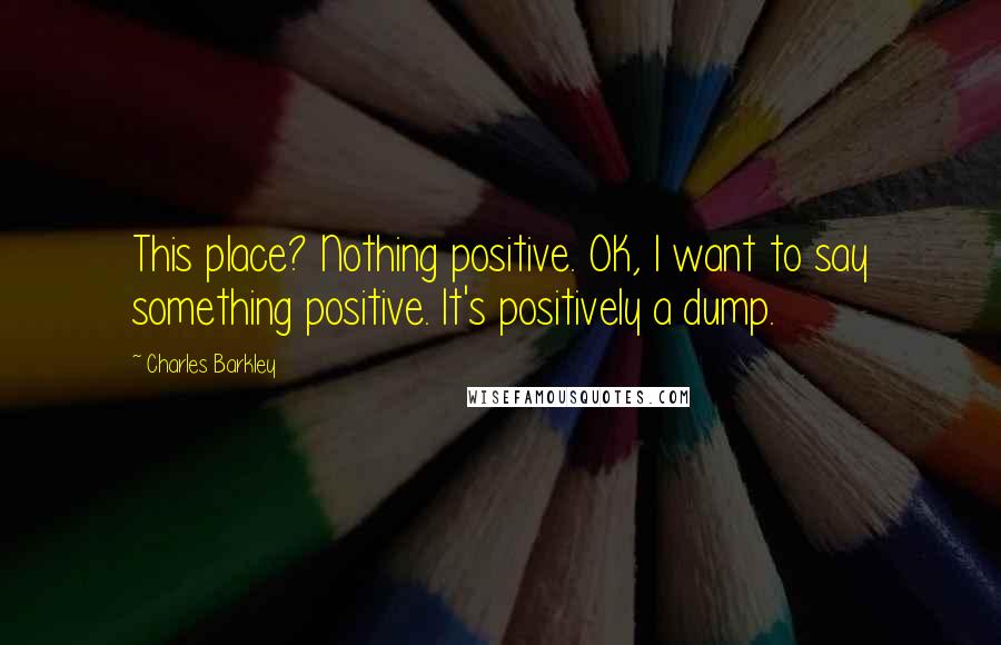 Charles Barkley quotes: This place? Nothing positive. OK, I want to say something positive. It's positively a dump.