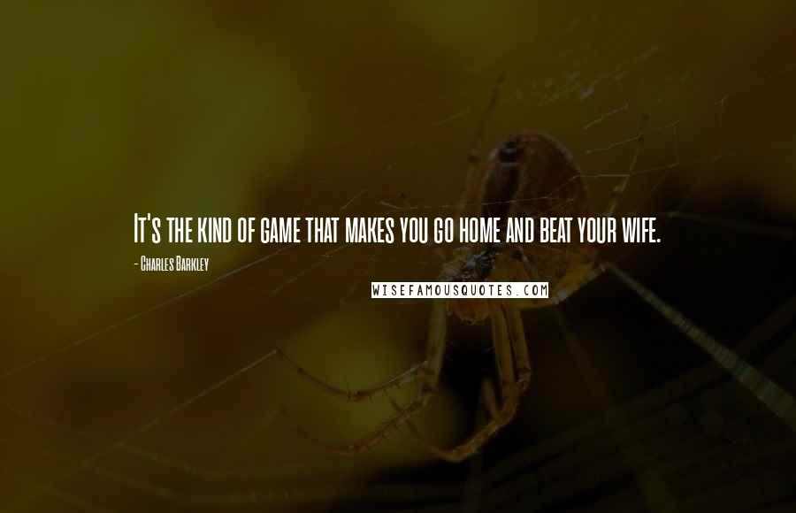 Charles Barkley quotes: It's the kind of game that makes you go home and beat your wife.