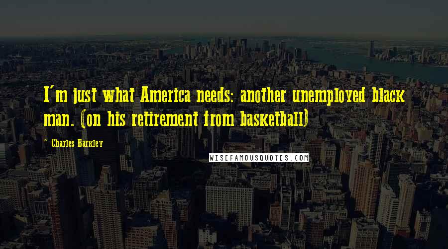 Charles Barkley quotes: I'm just what America needs: another unemployed black man. (on his retirement from basketball)