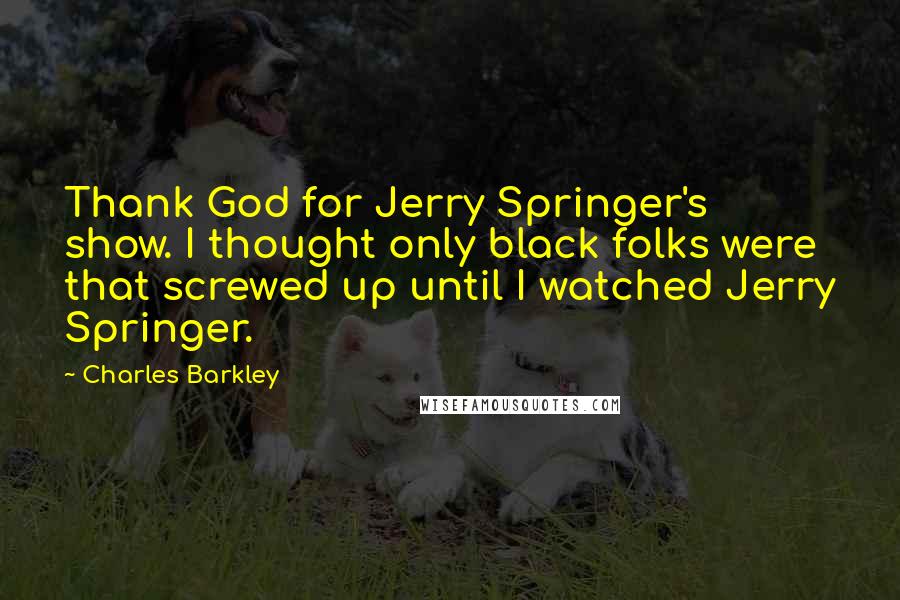 Charles Barkley quotes: Thank God for Jerry Springer's show. I thought only black folks were that screwed up until I watched Jerry Springer.