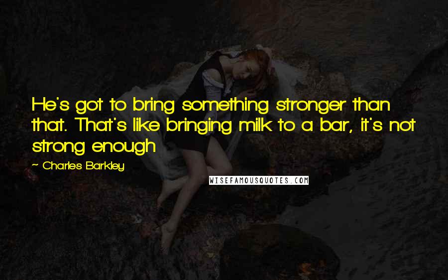 Charles Barkley quotes: He's got to bring something stronger than that. That's like bringing milk to a bar, it's not strong enough