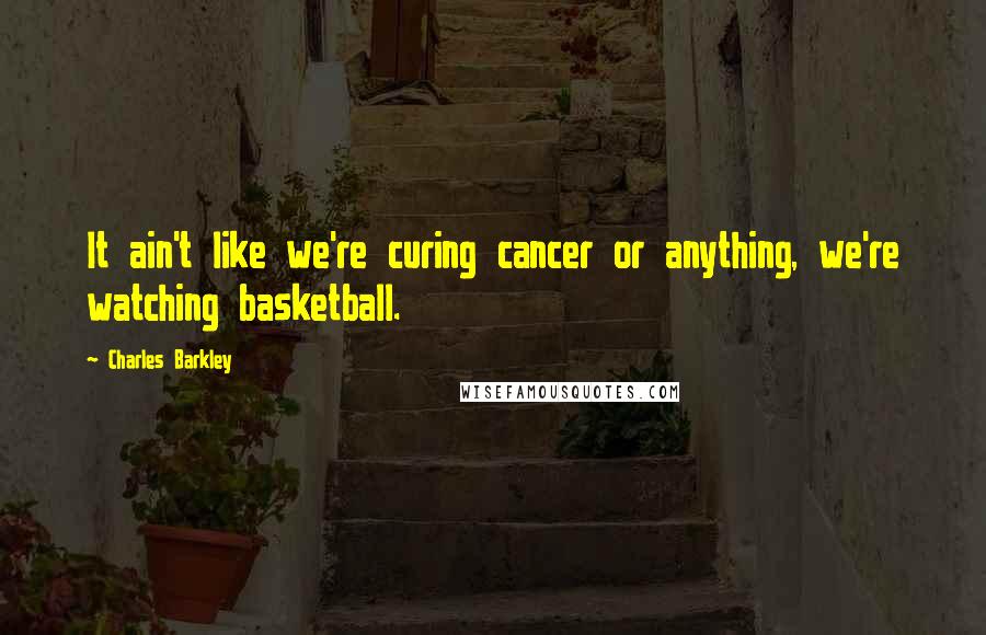 Charles Barkley quotes: It ain't like we're curing cancer or anything, we're watching basketball.