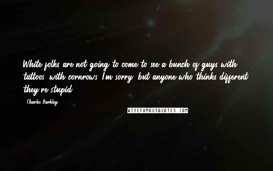 Charles Barkley quotes: White folks are not going to come to see a bunch of guys with tattoos, with cornrows. I'm sorry, but anyone who thinks different, they're stupid.