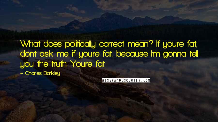 Charles Barkley quotes: What does politically correct mean? If you're fat, don't ask me if you're fat, because I'm gonna tell you the truth. You're fat.