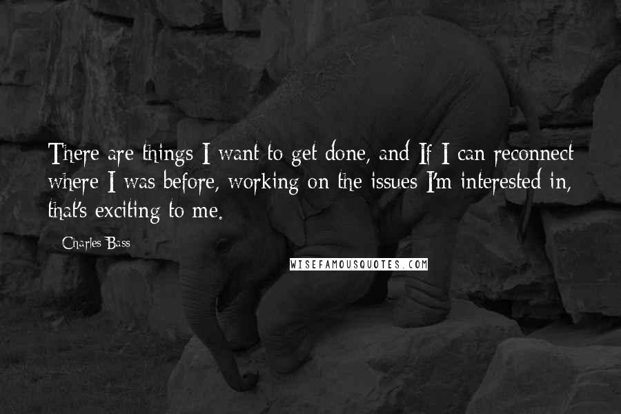 Charles Bass quotes: There are things I want to get done, and If I can reconnect where I was before, working on the issues I'm interested in, that's exciting to me.