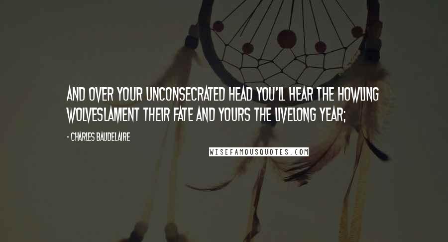 Charles Baudelaire quotes: And over your unconsecrated head you'll hear the howling wolveslament their fate and yours the livelong year; Charles Baudelaire quotes: And over your unconsecrated head you'll hear the howling wolveslament their fate and yours the livelong year;