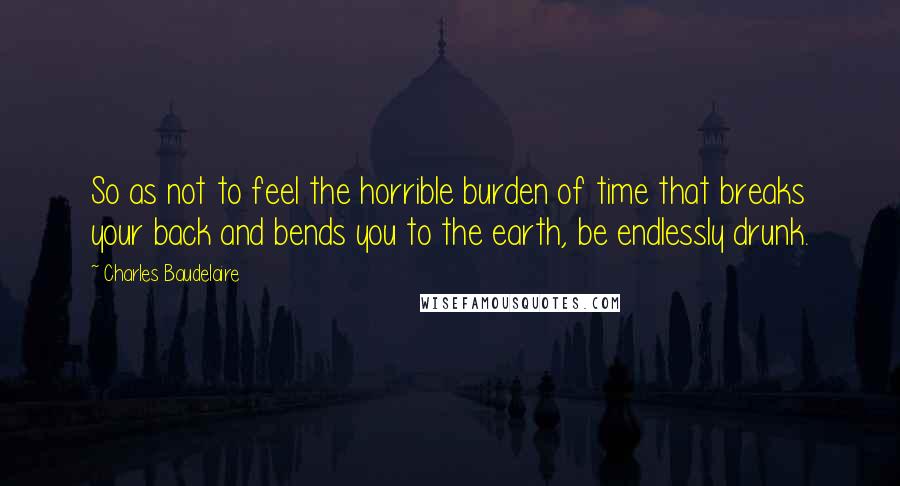 Charles Baudelaire quotes: So as not to feel the horrible burden of time that breaks your back and bends you to the earth, be endlessly drunk.