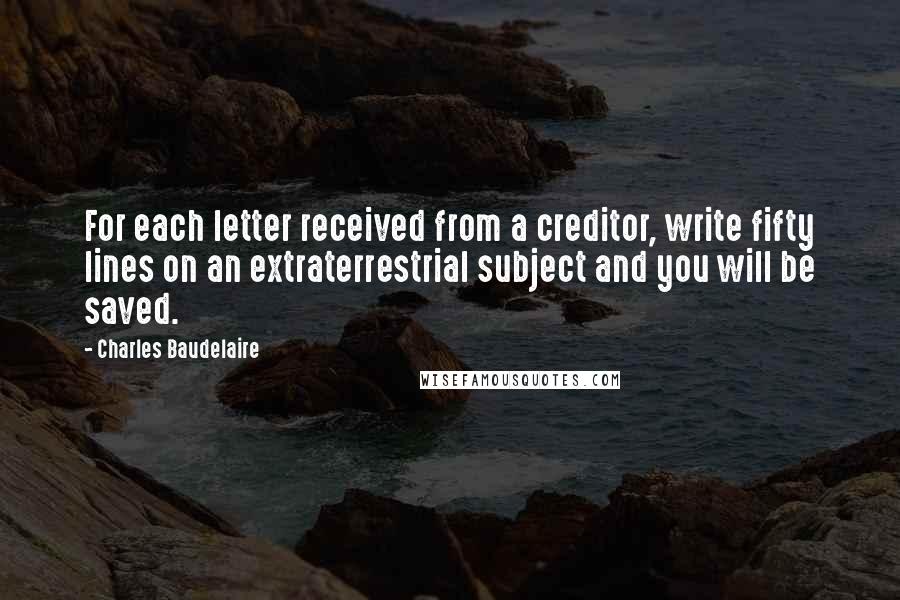 Charles Baudelaire quotes: For each letter received from a creditor, write fifty lines on an extraterrestrial subject and you will be saved. Charles Baudelaire quotes: For each letter received from a creditor, write fifty lines on an extraterrestrial subject and you will be saved.