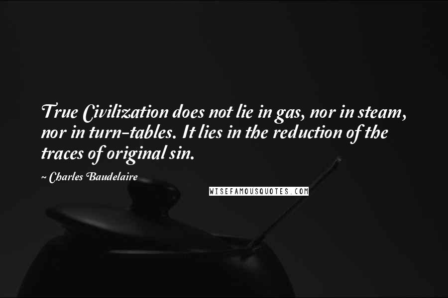 Charles Baudelaire quotes: True Civilization does not lie in gas, nor in steam, nor in turn-tables. It lies in the reduction of the traces of original sin. Charles Baudelaire quotes: True Civilization does not lie in gas, nor in steam, nor in turn-tables. It lies in the reduction of the traces of original sin.