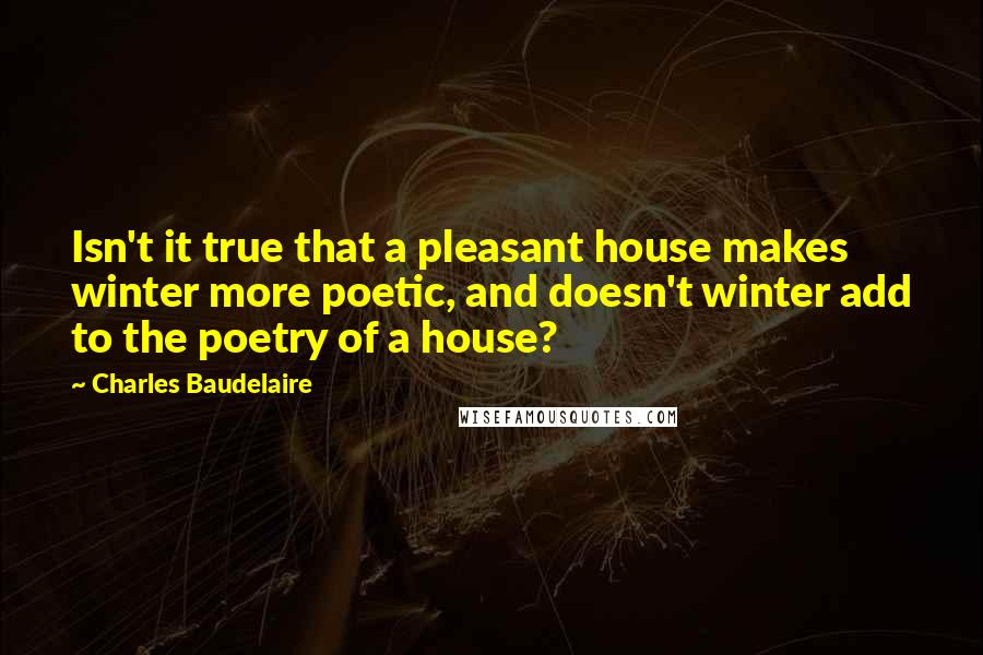 Charles Baudelaire quotes: Isn't it true that a pleasant house makes winter more poetic, and doesn't winter add to the poetry of a house?