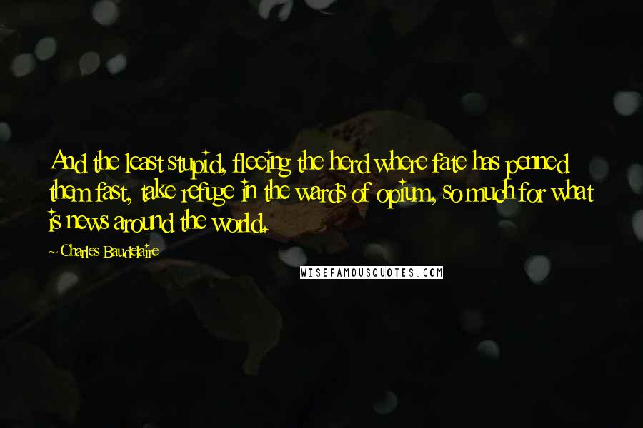Charles Baudelaire quotes: And the least stupid, fleeing the herd where fate has penned them fast, take refuge in the wards of opium, so much for what is news around the world. Charles Baudelaire quotes: And the least stupid, fleeing the herd where fate has penned them fast, take refuge in the wards of opium, so much for what is news around the world.