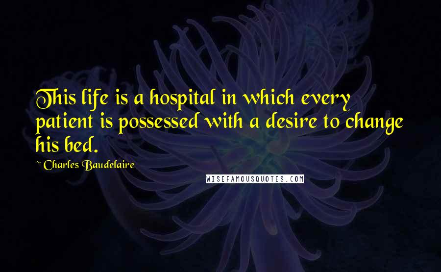 Charles Baudelaire quotes: This life is a hospital in which every patient is possessed with a desire to change his bed.