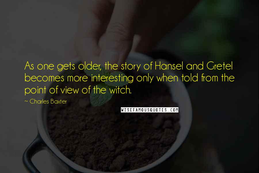 Charles Baxter quotes: As one gets older, the story of Hansel and Gretel becomes more interesting only when told from the point of view of the witch.