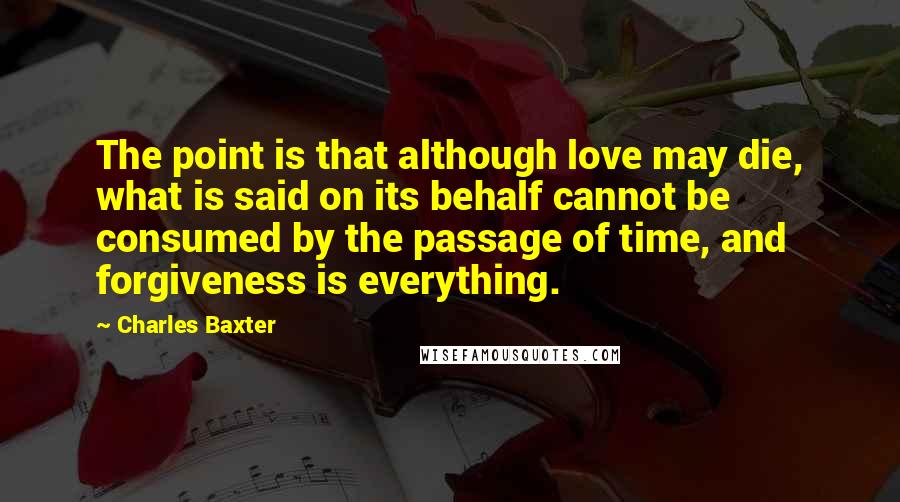 Charles Baxter quotes: The point is that although love may die, what is said on its behalf cannot be consumed by the passage of time, and forgiveness is everything. Charles Baxter quotes: The point is that although love may die, what is said on its behalf cannot be consumed by the passage of time, and forgiveness is everything.