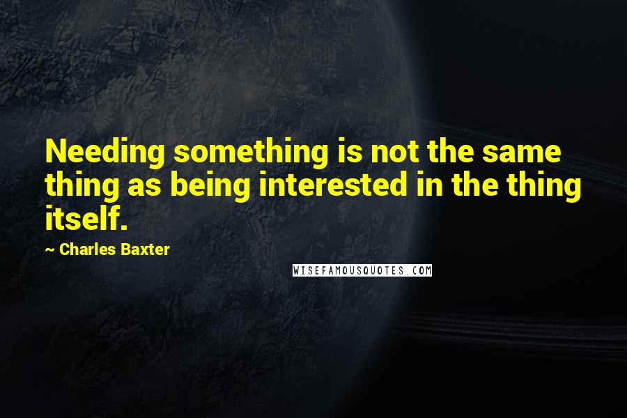 Charles Baxter quotes: Needing something is not the same thing as being interested in the thing itself.