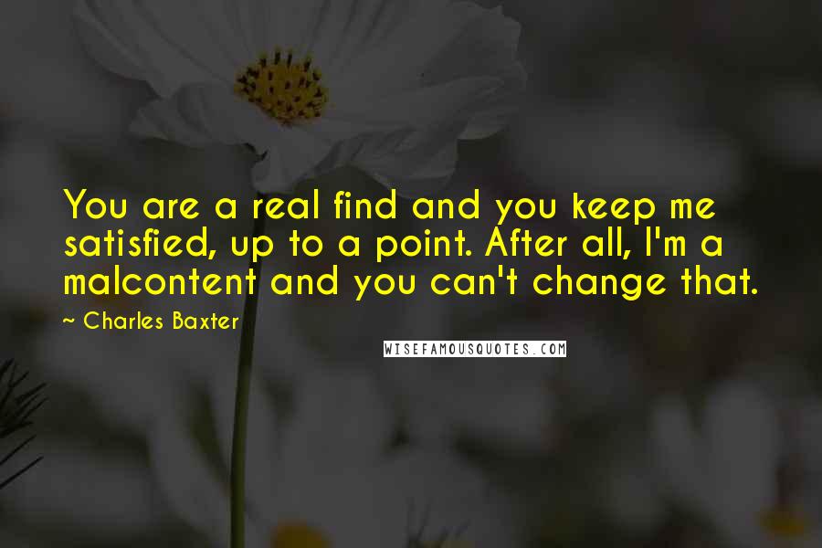 Charles Baxter quotes: You are a real find and you keep me satisfied, up to a point. After all, I'm a malcontent and you can't change that. Charles Baxter quotes: You are a real find and you keep me satisfied, up to a point. After all, I'm a malcontent and you can't change that.