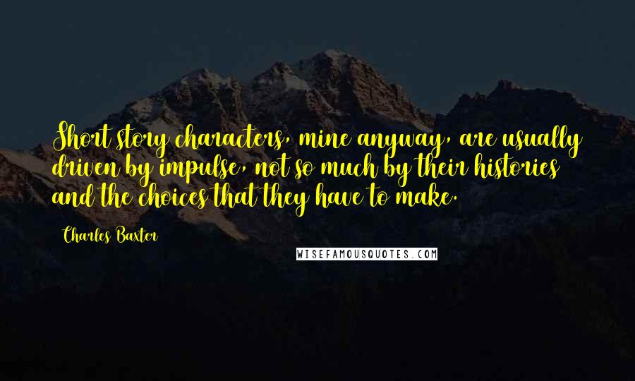 Charles Baxter quotes: Short story characters, mine anyway, are usually driven by impulse, not so much by their histories and the choices that they have to make. Charles Baxter quotes: Short story characters, mine anyway, are usually driven by impulse, not so much by their histories and the choices that they have to make.