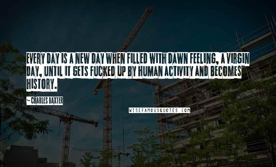 Charles Baxter quotes: Every day is a new day when filled with dawn feeling, a virgin day, until it gets fucked up by human activity and becomes history.