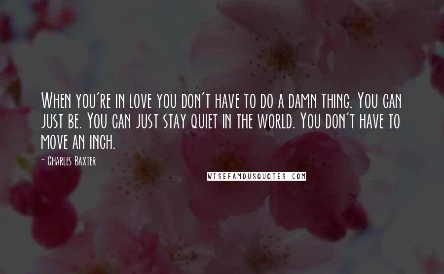 Charles Baxter quotes: When you're in love you don't have to do a damn thing. You can just be. You can just stay quiet in the world. You don't have to move an Charles Baxter quotes: When you're in love you don't have to do a damn thing. You can just be. You can just stay quiet in the world. You don't have to move an