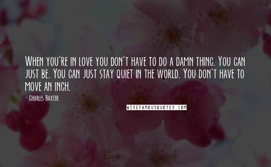 Charles Baxter quotes: When you're in love you don't have to do a damn thing. You can just be. You can just stay quiet in the world. You don't have to move an