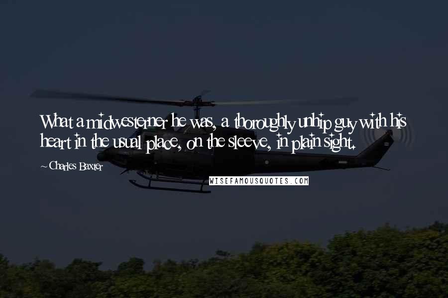 Charles Baxter quotes: What a midwesterner he was, a thoroughly unhip guy with his heart in the usual place, on the sleeve, in plain sight.