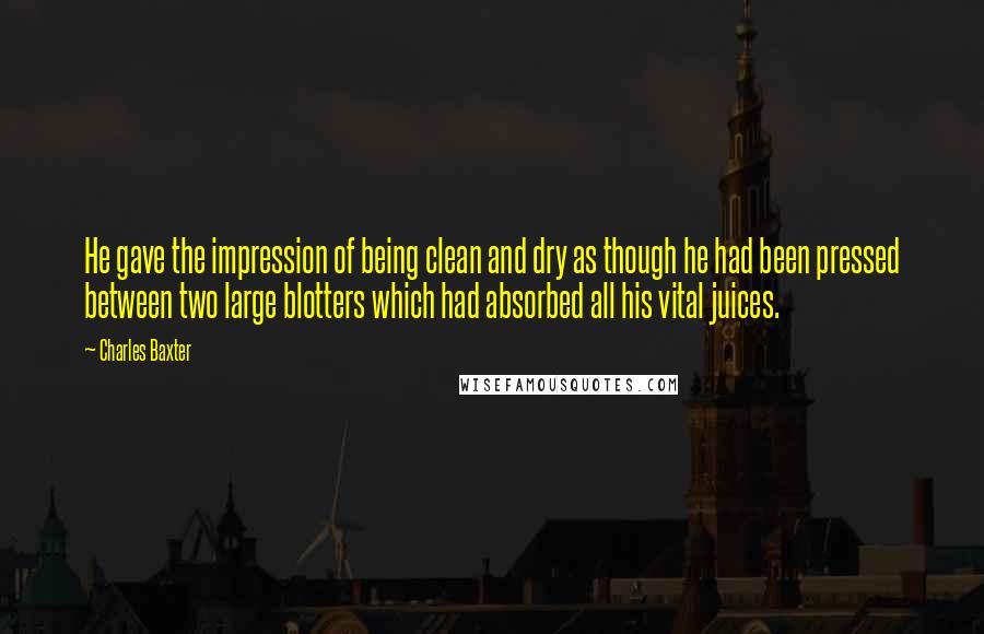 Charles Baxter quotes: He gave the impression of being clean and dry as though he had been pressed between two large blotters which had absorbed all his vital juices. Charles Baxter quotes: He gave the impression of being clean and dry as though he had been pressed between two large blotters which had absorbed all his vital juices.