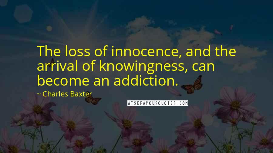 Charles Baxter quotes: The loss of innocence, and the arrival of knowingness, can become an addiction.