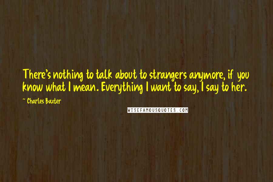 Charles Baxter quotes: There's nothing to talk about to strangers anymore, if you know what I mean. Everything I want to say, I say to her. Charles Baxter quotes: There's nothing to talk about to strangers anymore, if you know what I mean. Everything I want to say, I say to her.