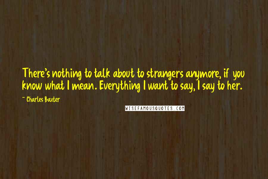 Charles Baxter quotes: There's nothing to talk about to strangers anymore, if you know what I mean. Everything I want to say, I say to her.