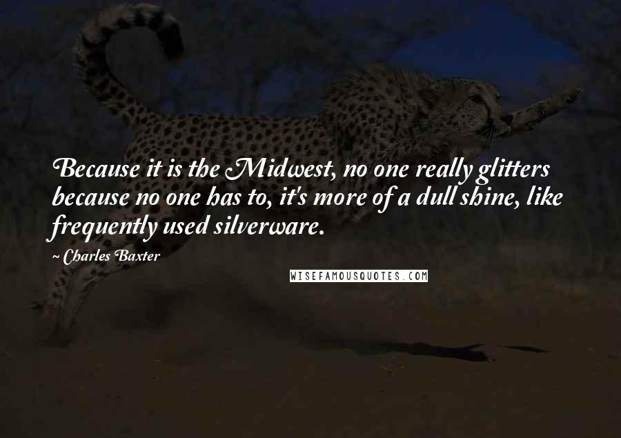 Charles Baxter quotes: Because it is the Midwest, no one really glitters because no one has to, it's more of a dull shine, like frequently used silverware. Charles Baxter quotes: Because it is the Midwest, no one really glitters because no one has to, it's more of a dull shine, like frequently used silverware.