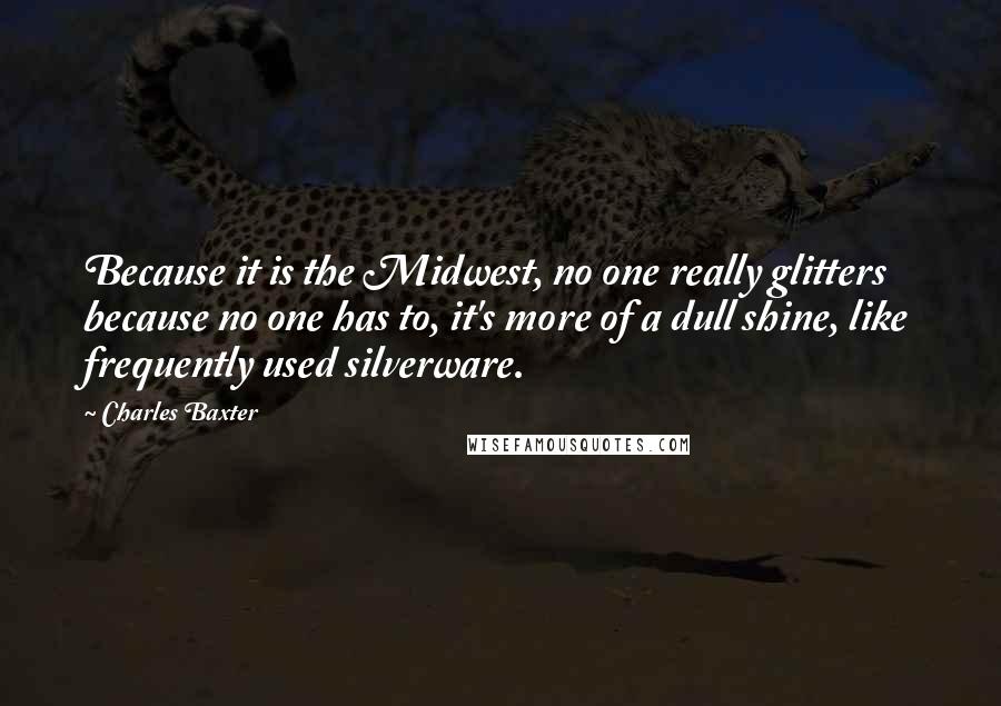 Charles Baxter quotes: Because it is the Midwest, no one really glitters because no one has to, it's more of a dull shine, like frequently used silverware.