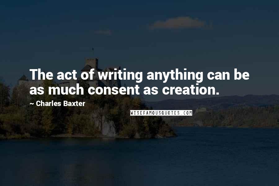 Charles Baxter quotes: The act of writing anything can be as much consent as creation.