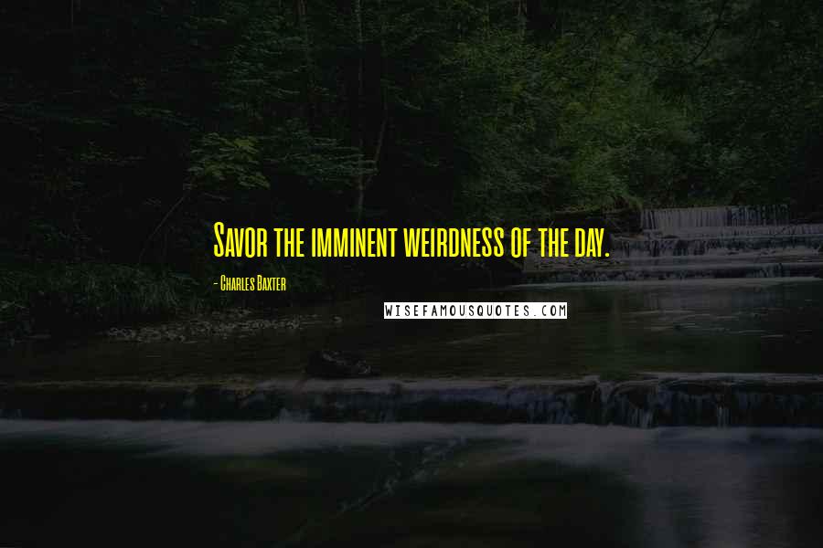 Charles Baxter quotes: Savor the imminent weirdness of the day.