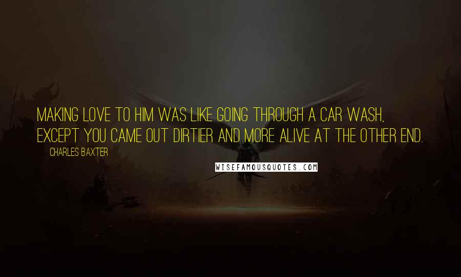 Charles Baxter quotes: Making love to him was like going through a car wash, except you came out dirtier and more alive at the other end. Charles Baxter quotes: Making love to him was like going through a car wash, except you came out dirtier and more alive at the other end.