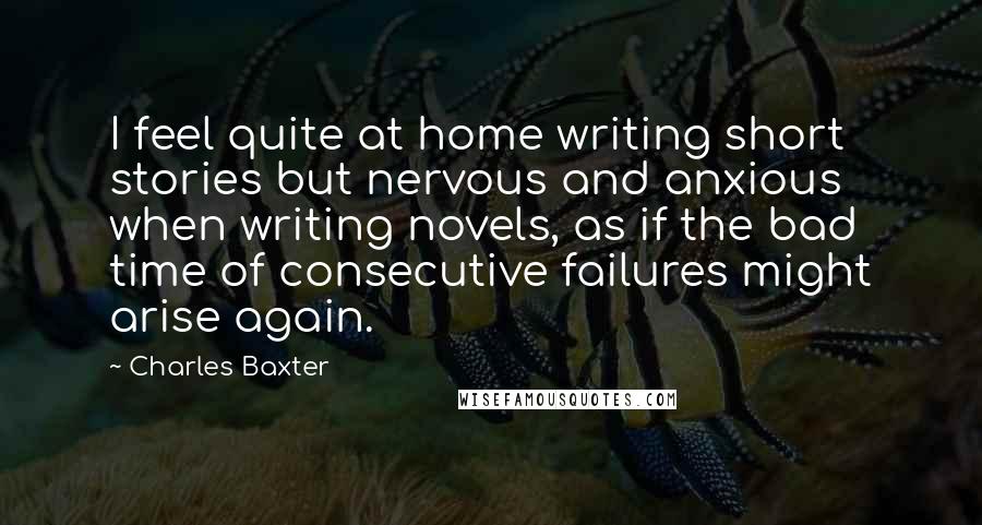Charles Baxter quotes: I feel quite at home writing short stories but nervous and anxious when writing novels, as if the bad time of consecutive failures might arise again. Charles Baxter quotes: I feel quite at home writing short stories but nervous and anxious when writing novels, as if the bad time of consecutive failures might arise again.