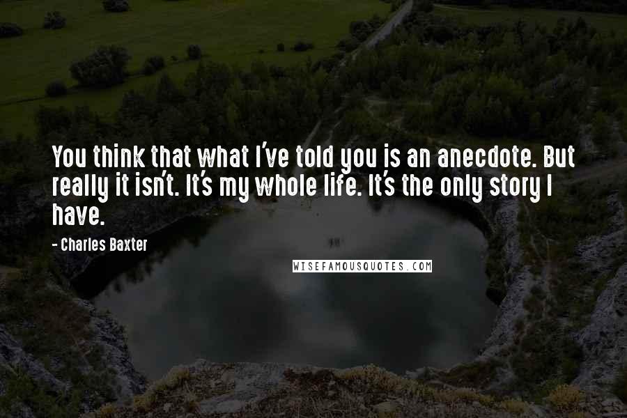 Charles Baxter quotes: You think that what I've told you is an anecdote. But really it isn't. It's my whole life. It's the only story I have. Charles Baxter quotes: You think that what I've told you is an anecdote. But really it isn't. It's my whole life. It's the only story I have.
