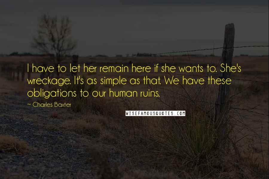 Charles Baxter quotes: I have to let her remain here if she wants to. She's wreckage. It's as simple as that. We have these obligations to our human ruins. Charles Baxter quotes: I have to let her remain here if she wants to. She's wreckage. It's as simple as that. We have these obligations to our human ruins.