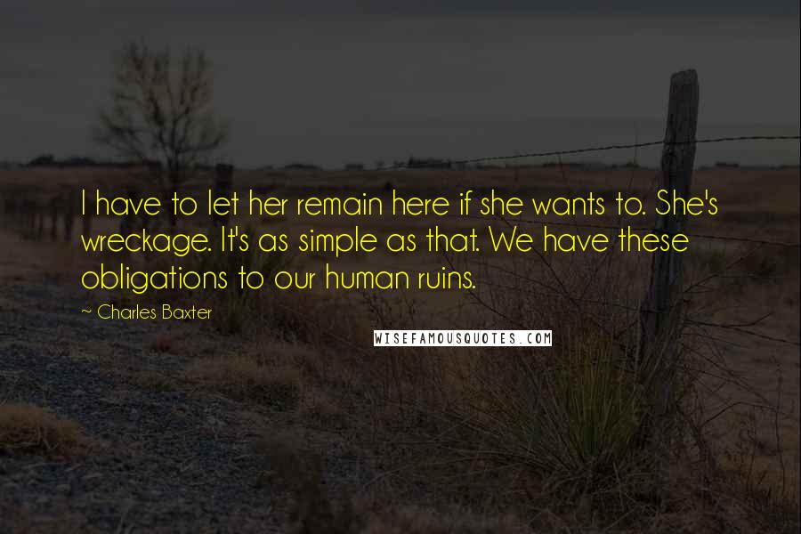 Charles Baxter quotes: I have to let her remain here if she wants to. She's wreckage. It's as simple as that. We have these obligations to our human ruins.