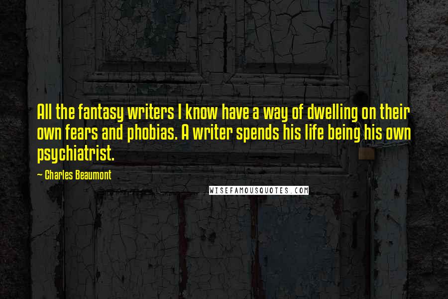Charles Beaumont quotes: All the fantasy writers I know have a way of dwelling on their own fears and phobias. A writer spends his life being his own psychiatrist.